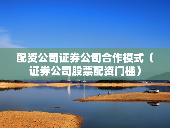 配资公司证券公司合作模式（证券公司股票配资门槛）