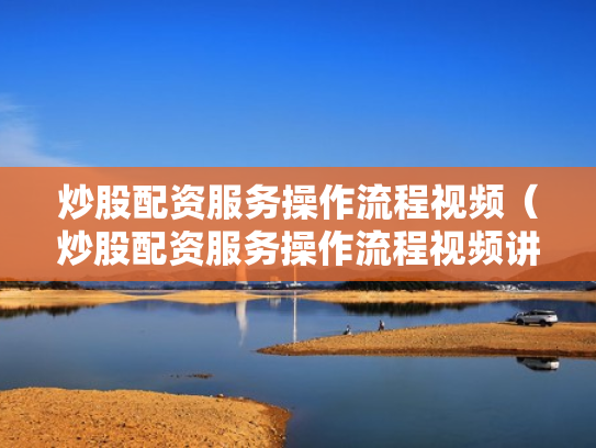炒股配资服务操作流程视频（炒股配资服务操作流程视频讲解）
