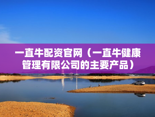 一直牛配资官网（一直牛健康管理有限公司的主要产品）
