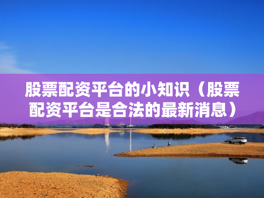 股票配资平台的小知识（股票配资平台是合法的最新消息）