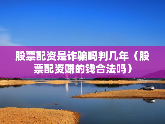 股票配资是诈骗吗判几年（股票配资赚的钱合法吗）