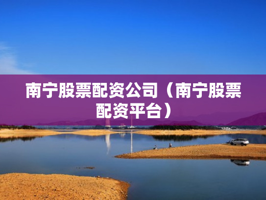 南宁股票配资公司（南宁股票配资平台）