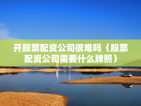 开股票配资公司很难吗（股票配资公司需要什么牌照）