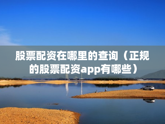股票配资在哪里的查询（正规的股票配资app有哪些）