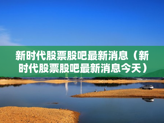 新时代股票股吧最新消息（新时代股票股吧最新消息今天）