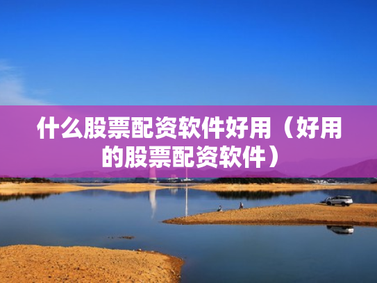 什么股票配资软件好用（好用的股票配资软件）