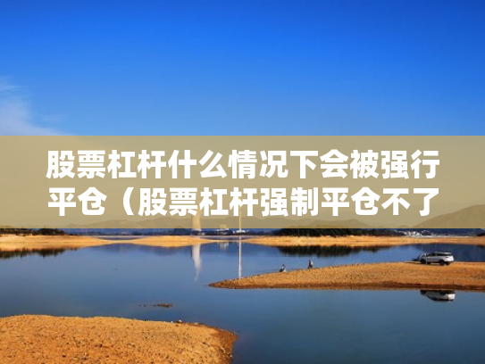 股票杠杆什么情况下会被强行平仓（股票杠杆强制平仓不了怎么办）