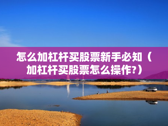 怎么加杠杆买股票新手必知（加杠杆买股票怎么操作?）