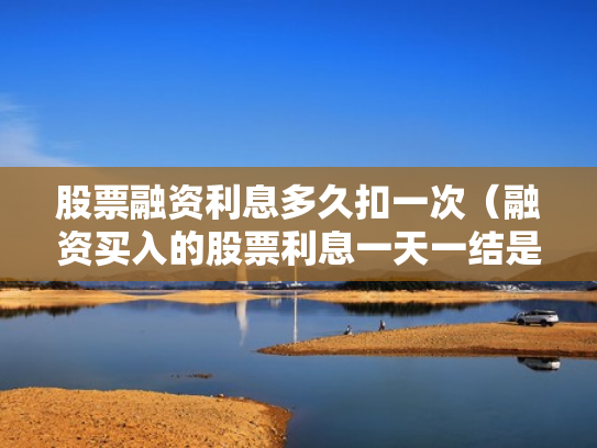 股票融资利息多久扣一次（融资买入的股票利息一天一结是每天都扣吗?）