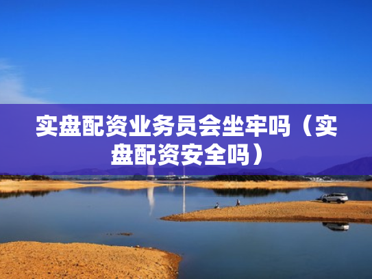 实盘配资业务员会坐牢吗（实盘配资安全吗）
