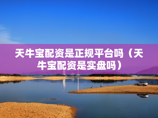 天牛宝配资是正规平台吗（天牛宝配资是实盘吗）