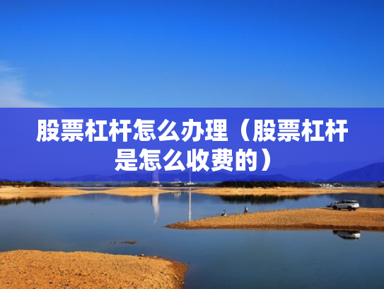 股票杠杆怎么办理（股票杠杆是怎么收费的）