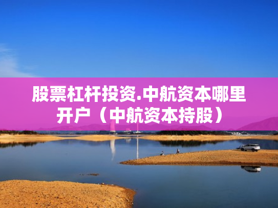 股票杠杆投资.中航资本哪里开户（中航资本持股）