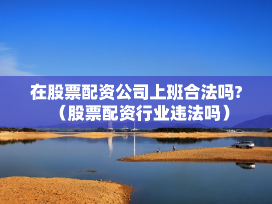 在股票配资公司上班合法吗?（股票配资行业违法吗）