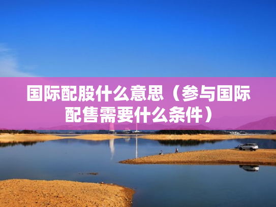 国际配股什么意思（参与国际配售需要什么条件）