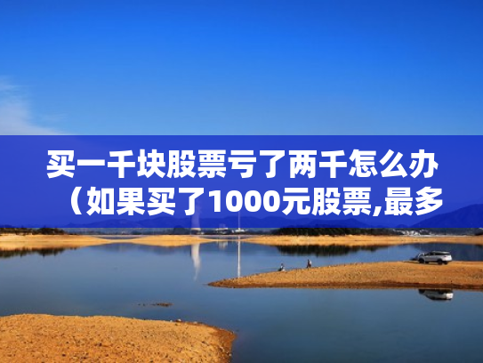 买一千块股票亏了两千怎么办（如果买了1000元股票,最多会亏损多少）