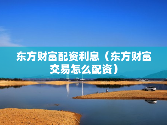 东方财富配资利息（东方财富交易怎么配资）