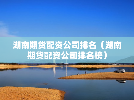 湖南期货配资公司排名（湖南期货配资公司排名榜）