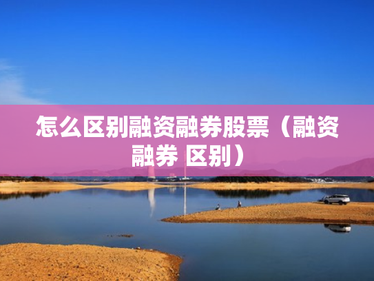 怎么区别融资融券股票（融资融券 区别）