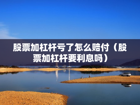 股票加杠杆亏了怎么赔付（股票加杠杆要利息吗）