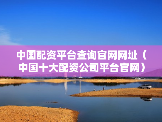 中国配资平台查询官网网址（中国十大配资公司平台官网）