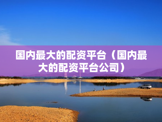 国内最大的配资平台（国内最大的配资平台公司）