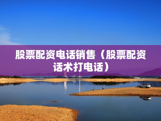 股票配资电话销售（股票配资话术打电话）