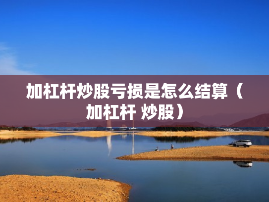 加杠杆炒股亏损是怎么结算（加杠杆 炒股）