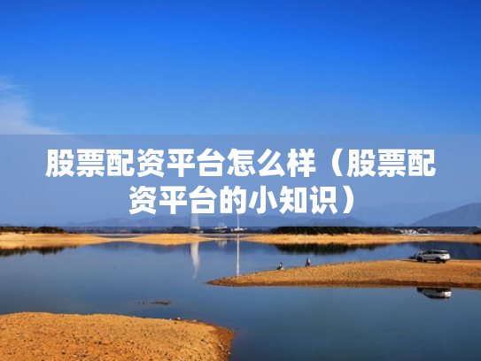 股票配资平台怎么样（股票配资平台的小知识）