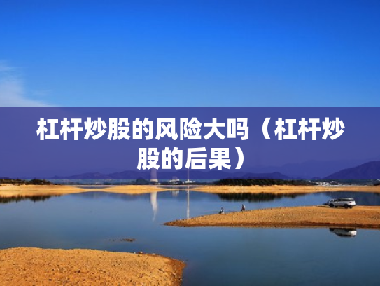 杠杆炒股的风险大吗（杠杆炒股的后果）