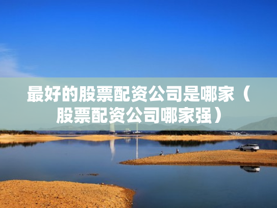 最好的股票配资公司是哪家（股票配资公司哪家强）
