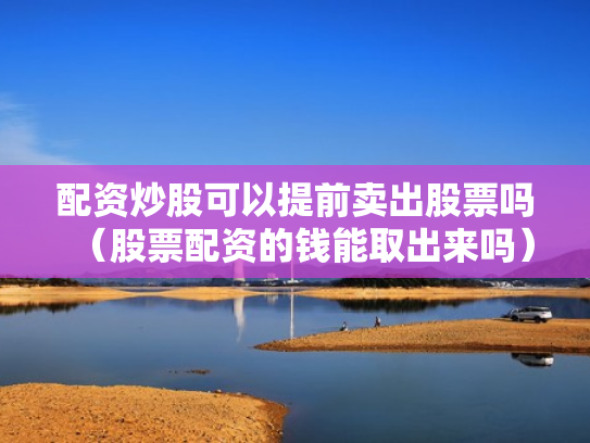 配资炒股可以提前卖出股票吗（股票配资的钱能取出来吗）