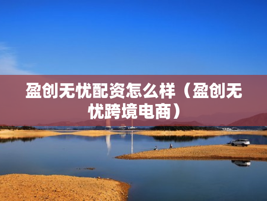 盈创无忧配资怎么样（盈创无忧跨境电商）
