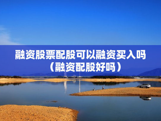 融资股票配股可以融资买入吗（融资配股好吗）