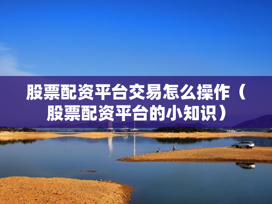 股票配资平台交易怎么操作（股票配资平台的小知识）