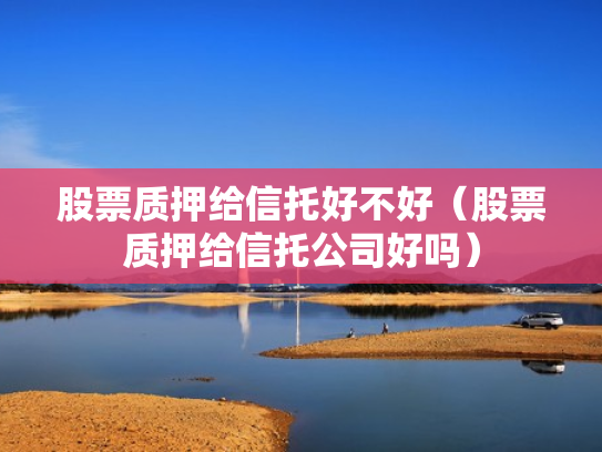 股票质押给信托好不好（股票质押给信托公司好吗）