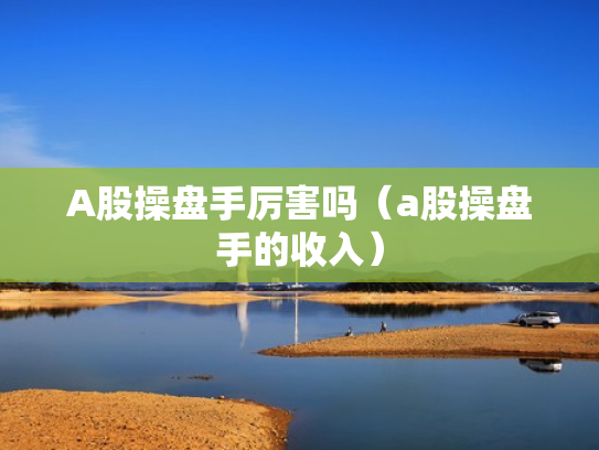 A股操盘手厉害吗（a股操盘手的收入）