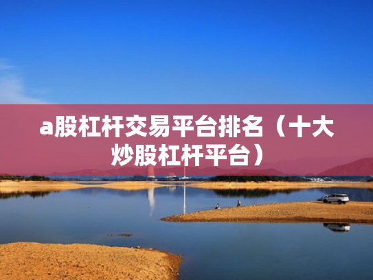 a股杠杆交易平台排名（十大炒股杠杆平台）