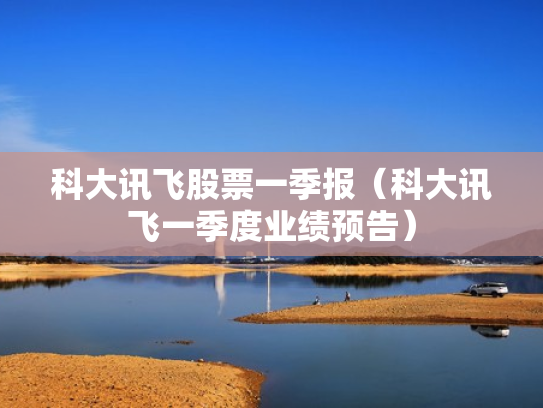 科大讯飞股票一季报（科大讯飞一季度业绩预告）