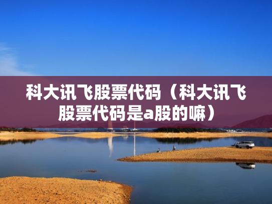 科大讯飞股票代码（科大讯飞股票代码是a股的嘛）