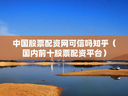 中国股票配资网可信吗知乎（国内前十股票配资平台）