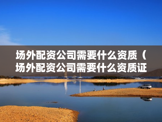 场外配资公司需要什么资质（场外配资公司需要什么资质证书）