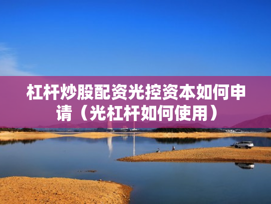 杠杆炒股配资光控资本如何申请（光杠杆如何使用）