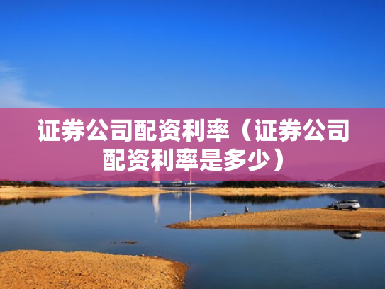证券公司配资利率（证券公司配资利率是多少）