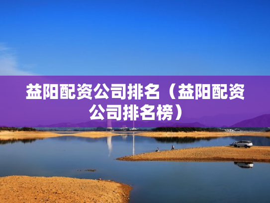 益阳配资公司排名（益阳配资公司排名榜）