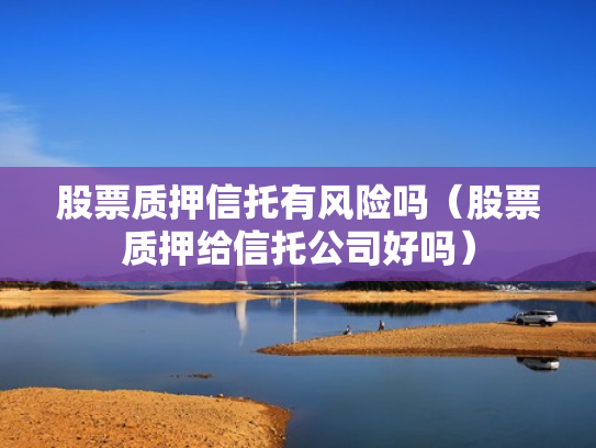 股票质押信托有风险吗（股票质押给信托公司好吗）