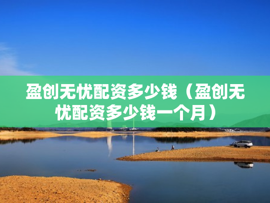 盈创无忧配资多少钱（盈创无忧配资多少钱一个月）