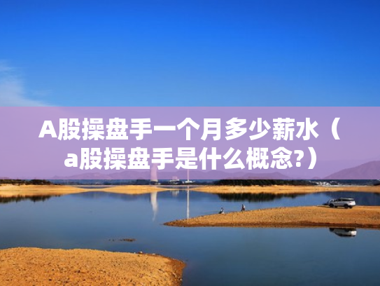 A股操盘手一个月多少薪水（a股操盘手是什么概念?）