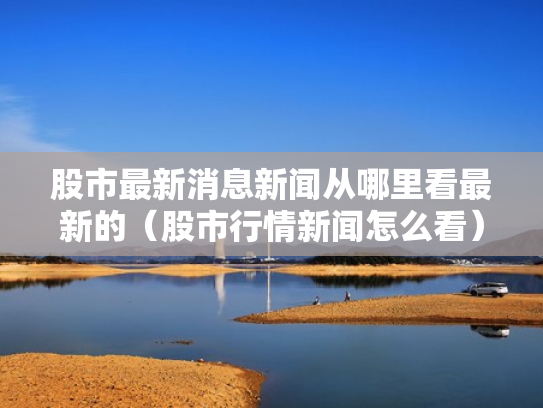 股市最新消息新闻从哪里看最新的（股市行情新闻怎么看）