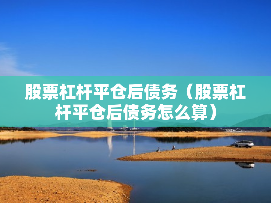 股票杠杆平仓后债务（股票杠杆平仓后债务怎么算）